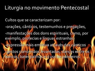 Liturgia no movimento Pentecostal 
Cultos que se caracterizam por: 
-orações, cânticos, testemunhos e pregações, 
-manifestações dos dons espirituais, como, por 
exemplo, profecias e línguas estranhas. 
-expressão mais emotiva através dos cânticos 
-gestos como mãos levantadas, danças entre os 
bancos, bater palmas e o uso de pandeiros. 
 