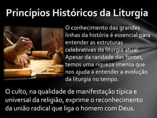 Princípios Históricos da Liturgia 
O conhecimento das grandes 
linhas da história é essencial para 
entender as estruturas 
celebrativas da liturgia atual. 
Apesar da raridade das fontes, 
temos uma riqueza imensa que 
nos ajuda a entender a evolução 
da liturgia no tempo. 
O culto, na qualidade de manifestação típica e 
universal da religião, exprime o reconhecimento 
da união radical que liga o homem com Deus. 
 