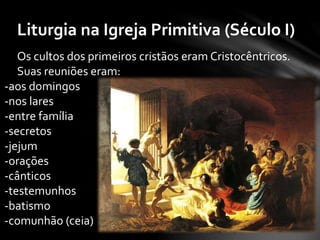Liturgia na Igreja Primitiva (Século I) 
Os cultos dos primeiros cristãos eram Cristocêntricos. 
Suas reuniões eram: 
-aos domingos 
-nos lares 
-entre família 
-secretos 
-jejum 
-orações 
-cânticos 
-testemunhos 
-batismo 
-comunhão (ceia) 
 