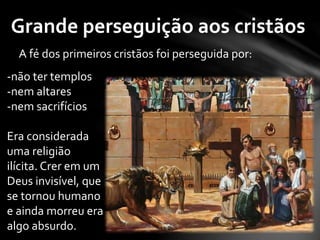 Grande perseguição aos cristãos 
A fé dos primeiros cristãos foi perseguida por: 
-não ter templos 
-nem altares 
-nem sacrifícios 
Era considerada 
uma religião 
ilícita. Crer em um 
Deus invisível, que 
se tornou humano 
e ainda morreu era 
algo absurdo. 
 