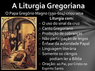 A Liturgia Gregoriana 
O Papa Gregório Magno (590-604) criou uma 
Liturgia com: 
- O uso do sinal da cruz 
- Canto Gregoriano 
- Proibição de cobranças 
- Não participação de leigos 
- Ênfase da autoridade Papal 
- Linguagem literária 
- Somente os clérigos 
podiam ler a Bíblia 
- Oração: ao Pai, por Cristo no 
Espírito Santo 
 