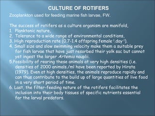 CULTURE OF ROTIFERS
Zooplankton used for feeding marine fish larvae, FW.

The success of rotifers as a culture organism are manifold,
1. Planktonic nature,
2. Tolerance to a wide range of environmental conditions,
3. High reproduction rate (0.7-1.4 offspring.female-1.day-1).
4. Small size and slow swimming velocity make them a suitable prey
   for fish larvae that have just resorbed their yolk sac but cannot
   yet ingest the larger Artemia nauplii.
5.Possibility of rearing these animals at very high densities (i.e.
   densities of 2000 animals./ml have been reported by Hirata
   (1979). Even at high densities, the animals reproduce rapidly and
   can thus contribute to the build up of large quantities of live food
   in a very short period of time.
6. Last, the filter-feeding nature of the rotifers facilitates the
   inclusion into their body tissues of specific nutrients essential
   for the larval predators.
 