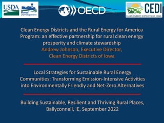 Building Sustainable, Resilient and Thriving Rural Places,
Ballyconnell, IE, September 2022
Local Strategies for Sustainable Rural Energy
Communities: Transforming Emission-Intensive Activities
into Environmentally Friendly and Net-Zero Alternatives
Clean Energy Districts and the Rural Energy for America
Program: an effective partnership for rural clean energy
prosperity and climate stewardship
Andrew Johnson, Executive Director,
Clean Energy Districts of Iowa
 