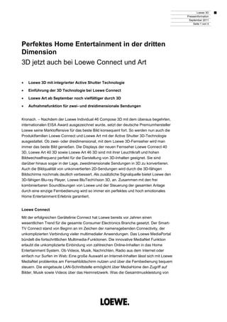 Loewe 3D
                                                                                          Presseinformation
                                                                                           September 2011
                                                                                              Seite 1 von 4




Perfektes Home Entertainment in der dritten
Dimension
3D jetzt auch bei Loewe Connect und Art

•   Loewe 3D mit integrierter Active Shutter Technologie

•   Einführung der 3D Technologie bei Loewe Connect

•   Loewe Art ab September noch vielfältiger durch 3D

•   Aufnahmefunktion für zwei- und dreidimensionale Sendungen


Kronach. – Nachdem der Loewe Individual 46 Compose 3D mit dem überaus begehrten,
internationalen EISA Award ausgezeichnet wurde, setzt der deutsche Premiumhersteller
Loewe seine Marktoffensive für das beste Bild konsequent fort. So werden nun auch die
Produktfamilien Loewe Connect und Loewe Art mit der Active Shutter 3D-Technologie
ausgestattet. Ob zwei- oder dreidimensional, mit dem Loewe 3D-Fernseher wird man
immer das beste Bild genießen. Die Displays der neuen Fernseher Loewe Connect 40
3D, Loewe Art 40 3D sowie Loewe Art 46 3D sind mit ihrer Leuchtkraft und hohen
Bildwechselfrequenz perfekt für die Darstellung von 3D-Inhalten geeignet. Sie sind
darüber hinaus sogar in der Lage, zweidimensionale Sendungen in 3D zu konvertieren.
Auch die Bildqualität von unkonvertierten 2D-Sendungen wird durch die 3D-fähigen
Bildschirme nochmals deutlich verbessert. Als zusätzliche Signalquelle bietet Loewe den
3D-fähigen Blu-ray Player, Loewe BluTechVision 3D, an. Zusammen mit den frei
kombinierbaren Soundlösungen von Loewe und der Steuerung der gesamten Anlage
durch eine einzige Fernbedienung wird so immer ein perfektes und hoch emotionales
Home Entertainment Erlebnis garantiert.


Loewe Connect

Mit der erfolgreichen Gerätelinie Connect hat Loewe bereits vor Jahren einen
wesentlichen Trend für die gesamte Consumer Electronics Branche gesetzt. Der Smart-
TV Connect stand von Beginn an im Zeichen der namensgebenden Connectivity, der
unkomplizierten Verbindung vieler multimedialer Anwendungen. Das Loewe MediaPortal
bündelt die fortschrittlichen Multimedia-Funktionen. Die innovative MediaNet Funktion
erlaubt die unkomplizierte Einbindung von zahlreichen Online-Inhalten in das Home
Entertainment System. Ob Videos, Musik, Nachrichten, Radio aus dem Internet oder
einfach nur Surfen im Web: Eine große Auswahl an Internet-Inhalten lässt sich mit Loewe
MediaNet problemlos am Fernsehbildschirm nutzen und über die Fernbedienung bequem
steuern. Die eingebaute LAN-Schnittstelle ermöglicht über MediaHome den Zugriff auf
Bilder, Musik sowie Videos über das Heimnetzwerk. Was die Gesamtmusikleistung von
 