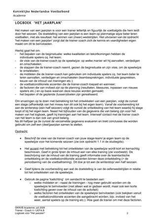 Koninklijke Nederlandse Voetbalbond
Academie
___________________________________________________________________________________________
 LOGBOEK ‘HET JAARPLAN’

 Het maken van een jaarplan is voor een trainer letterlijk en figuurlijk de voetbalgids die hem leidt
 door het seizoen. De doelstelling van een jaarplan is een team op planmatige wijze beter leren
 voetballen, met als resultaat: het winnen van (meer) wedstrijden. Het uitvoeren van de opdracht
 'het maken van een jaarplan' zorgt dat de trainer coach zich de kennis en vaardigheden eigen
 maakt om dit te beïnvloeden.

 Hierbij gaat het om:
 - het bepalen van de beginsituatie: welke kwaliteiten en tekortkomingen hebben de
    individuele spelers cq. het team;
 - de visie van de trainer-coach op de speelwijze: op welke manier wil hij aanvallen, verdedigen
    en omschakelen;
 - de stappen die de trainer-coach neemt, gezien de beginsituatie en zijn visie, om de speelwijze
    te ontwikkelen;
 - de middelen die de trainer-coach kan gebruiken om individuele spelers cq. het team beter te
    leren aanvallen, verdedigen en omschakelen (teambesprekingen, individuele gesprekken,
    keuze van de inhoud van trainingen etc.);
 - de voetbalconditionele accenten die de trainer-coach toepast en wanneer;
 - de factoren die van invloed zijn op de planning (resultaten, blessures, inpassen van nieuwe
    spelers etc.) en op basis waarvan deze keuzes worden gemaakt;
 - het bepalen of de geplande (tussen)doelen zijn gerealiseerd.

 Om ervaringen op te doen met betrekking tot het ontwikkelen van een jaarplan, volgt de cursist
 een stage (afhankelijk van het niveau kan dit ook bij het eigen team). Vanaf de voorbereiding tot
 aan de winterstop (een half seizoen) volgt de cursist de ontwikkeling van het team waarbij hij stage
 loopt of bij het eigen team. Naast het bijhouden van de gegevens die van belang zijn voor het
 maken van het logboek, geeft hij trainingen aan het team. Intensief contact met de trainer coach
 van het team is dan ook van groot belang.
 Na dit halfjaar ga de cursist de verzamelde gegevens evalueren en trekt conclusies die worden
 gebruikt om zelf een (deel)jaarplan samen te stellen.

 Opdracht:

     •   Beschrijf de visie van de trainer-coach van jouw stage-team/ je eigen team op de
         speelwijze voor het komende seizoen (zie ook opdracht 1.1 in de studiegids).

     •   Het accent met betrekking tot het ontwikkelen van de speelwijze wordt kort en kernachtig
         beschreven. Geef in grote lijnen de inhoud aan van elke training (zie voorbeeld). De
         beschrijving van de inhoud van de training geeft informatie over de teamtactische
         ontwikkeling en de voetbalconditionele accenten binnen deze ontwikkeling (= de
         periodisering van de voetbaltraining). Dit doe je tot aan de winterstop/ een half seizoen.

     •   Geef tijdens de voorbereiding aan wat de doelstelling is van de oefenwedstrijden in relatie
         tot het ontwikkelen van de speelwijze.

     •   Gebruik de pagina 'toelichting' om aandacht te besteden aan:
            o welke middelen er - naast de trainingen - nog meer gebruikt worden om de
                speelwijze te beïnvloeden (niet alleen wat er gedaan wordt, maar ook een korte
                toelichting geven over de inhoud van de activiteit)
            o welke factoren het ontwikkelen van de speelwijze beïnvloeden (ook bekijken vanuit
                de voetbalconditionele accenten die aangebracht worden; bijv. invloed van het
                weer, aantal spelers op de training etc.). Hoe gaat de trainer om met deze factoren.
 ___________________________________________________________________________________________________________
 ©KNVB Academie, juli 2008
 Trainer - Coach II / UEFA B
 Logboek voor "Het jaarplan"                                                                   2
 