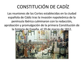 CONSTITUCIÓN DE CADÍZ Las reuniones de las Cortes establecidas en la ciudad española de Cádiz tras la invasión napoleónica de la península Ibérica culminaron con la redacción, aprobación y promulgación de la primera Constitución de la historia de España, el 19 de marzo de 1812. 