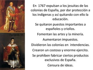 En  1767 expulsan a los jesuitas de las colonias de España, por dar protección a los indígenas y así quitando con ello la educación. Se quitaron puestos importantes a españoles y criollos. Fomentan las artes y la minería. Aumentaron impuestos. Dividieron las colonias en  intendencias. Crearon un costoso y enorme ejercito. Se prohíben fabricar ciertos productos exclusivos de España. Censura de ideas. Carlos IV Fernando VII 