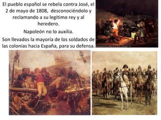 El pueblo español se rebela contra José, el 2 de mayo de 1808,  desconociéndolo y reclamando a su legitimo rey y al heredero. Napoleón no lo auxilia. Son llevados la mayoría de los soldados de las colonias hacia España, para su defensa. 