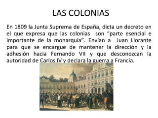 LAS COLONIAS En 1809 la Junta Suprema de España, dicta un decreto en el que expresa que las colonias  son “parte esencial e importante de la monarquía”. Envían a  Juan Llorante para que se encargue de mantener la dirección y la adhesión hacia Fernando VII y que desconozcan la autoridad de Carlos IV y declara la guerra a Francia. 