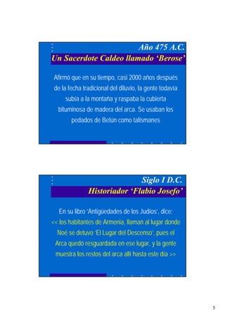 5
Año 475 A.C.
Un Sacerdote Caldeo llamado ‘Berose’
Afirmó que en su tiempo, casi 2000 años después
de la fecha tradicional del diluvio, la gente todavía
subía a la montaña y raspaba la cubierta
bituminosa de madera del arca. Se usaban los
pedados de Betún como talismanes
Siglo I D.C.
Historiador ‘Flabio Josefo’
En su libro ‘Antigüedades de los Judíos’, dice:
<< los habitantes de Armenia, llaman al lugar donde
Noé se detuvo ‘El Lugar del Descenso’, pues el
Arca quedó resguardada en ese lugar, y la gente
muestra los restos del arca allí hasta este día >>
 