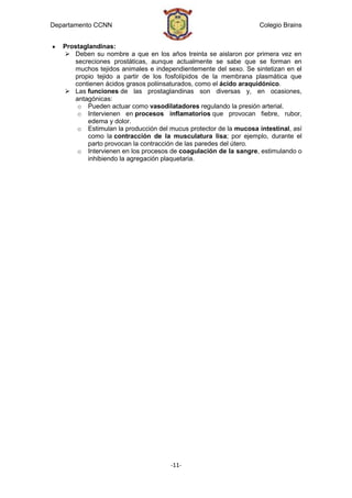 Departamento CCNN                                                  Colegio Brains


   Prostaglandinas:
    Deben su nombre a que en los años treinta se aislaron por primera vez en
      secreciones prostáticas, aunque actualmente se sabe que se forman en
      muchos tejidos animales e independientemente del sexo. Se sintetizan en el
      propio tejido a partir de los fosfolípidos de la membrana plasmática que
      contienen ácidos grasos poliinsaturados, como el ácido araquidónico.
    Las funciones de las prostaglandinas son diversas y, en ocasiones,
      antagónicas:
       o Pueden actuar como vasodilatadores regulando la presión arterial.
       o Intervienen en procesos inflamatorios que provocan fiebre, rubor,
          edema y dolor.
       o Estimulan la producción del mucus protector de la mucosa intestinal, así
          como la contracción de la musculatura lisa; por ejemplo, durante el
          parto provocan la contracción de las paredes del útero.
       o Intervienen en los procesos de coagulación de la sangre, estimulando o
          inhibiendo la agregación plaquetaria.




                                      -11-
 