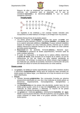 Departamento CCNN                                                      Colegio Brains


       Ninguno de ellos es sintetizado por mamíferos, pero al igual que las
       vitaminas, son necesarios para el desarrollo, por lo que se
       consideran esenciales y se denominan vitamina F, aun no siendo
       verdaderas vitaminas.




       Los vegetales sí los sintetizan y son nuestras fuentes naturales para
       incorporarlos a la dieta habitual. El Omega 3 y el Omega 6 son muy buenos.

   Propiedades fisicoquímicas de los ácidos grasos:
    Los ácidos grasos son anfipáticos. Poseen dos zonas: una polar, que
       contiene el grupo carboxilo (-COOH), de carácter hidrófilo; y otra apolar, que
       es la cadena carbonada (alifática) e hidrófoba. El grupo carboxilo establece
       enlaces de hidrógeno con otras moléculas polares, mientras que la cadena
       alifática interacciona mediante fuerzas de Van der Waals con otras cadenas
       de ácidos grasos adyacentes.
    Reaccionan con los alcoholes, formando ésteres y liberando agua.
       Se hidrolizan en presencia de álcalis (saponificación), formando sales de
       sodio y potasio (jabones).
    El grado de insaturación y la longitud de la cadena alifática determinan
       el punto de fusión. Este aumenta con la longitud de la cadena, ya que las
       interacciones de Van der Waals con otras cadenas semejantes se
       incrementan. Sin embargo, la presencia de dobles enlaces origina codos en
       las moléculas que, además de acortarlas, favorecen la disminución del punto
       de fusión por reducir el número de interacciones con otras cadenas.
Grasas y ceras

   Las grasas y las ceras son lípidos saponificables porque sufren hidrólisis alcalina
   o reacciones desaponificación. Ambos tipos de sustancias están formadas por
   ácidos grasos de cadena larga, y se diferencian en el tipo de alcohol con el que
   están esterificados.
   Grasas:
     También llamadas acilglicéridos. Son compuestos formados por glicerina
       (propanotriol) esterificada con una, dos o tres moléculas de ácidos grasos; se
       denominan,        respectivamente,   monoacilglicéridos,    diacilglicéridos  y
       triacilglicéridos.
     Los triacilglicéridos son las grasas más abundantes, pueden tener los tres
       ácidos grasos iguales -como en el caso de la tripalmitina, que contiene tres
       moléculas de ácido palmítico- o diferentes. La mayoría de las grasas
       naturales son mezclas de elevada complejidad.
     Las grasas son moléculas apolares y prácticamente insolubles en agua,
       debido a que los grupos hidroxilo (-OH) de la glicerina, que son polares, están
       unidos mediante un enlace éster a los grupos carboxilo (-COOH) de los
       ácidos grasos.




                                         -4-
 