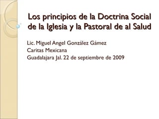 Los principios de la Doctrina Social de la Iglesia y la Pastoral de al Salud Lic. Miguel Angel González Gámez Caritas Mexicana Guadalajara Jal. 22 de septiembre de 2009 