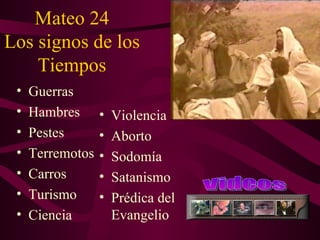 Mateo 24
Los signos de los
    Tiempos
 •   Guerras
 •   Hambres      •   Violencia
 •   Pestes       •   Aborto
 •   Terremotos   •   Sodomía
 •   Carros       •   Satanismo
 •   Turismo      •   Prédica del
 •   Ciencia          Evangelio
 