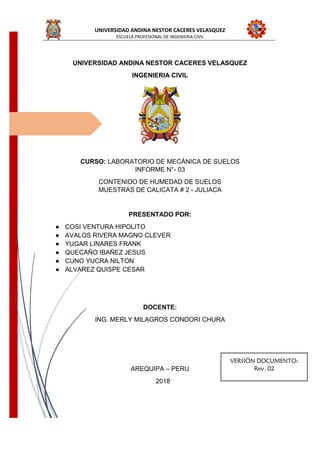 UNIVERSIDAD ANDINA NESTOR CACERES VELASQUEZ
ESCUELA PROFESIONAL DE INGENIERIA CIVIL
UNIVERSIDAD ANDINA NESTOR CACERES VELASQUEZ
INGENIERIA CIVIL
CURSO: LABORATORIO DE MECÁNICA DE SUELOS
INFORME N°- 03
CONTENIDO DE HUMEDAD DE SUELOS
MUESTRAS DE CALICATA # 2 - JULIACA
PRESENTADO POR:
● COSI VENTURA HIPOLITO
● AVALOS RIVERA MAGNO CLEVER
● YUGAR LINARES FRANK
● QUECAÑO IBAÑEZ JESUS
● CUNO YUCRA NILTON
● ALVAREZ QUISPE CESAR
DOCENTE:
ING. MERLY MILAGROS CONDORI CHURA
AREQUIPA – PERU
2018
VERSIÓN DOCUMENTO:
Rev. 02
 