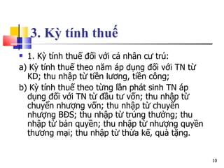 3. Kỳ tính thuế   1. Kỳ tính thuế đối với cá nhân cư trú: a) Kỳ tính thuế theo năm áp dụng đối với TN từ KD; thu nhập từ tiền lương, tiền công; b) Kỳ tính thuế theo từng lần phát sinh TN áp dụng đối với TN từ đầu tư vốn; thu nhập từ chuyển nhượng vốn; thu nhập từ chuyển nhượng BĐS; thu nhập từ trúng thưởng; thu nhập từ bản quyền; thu nhập từ nhượng quyền thương mại; thu nhập từ thừa kế, quà tặng. 