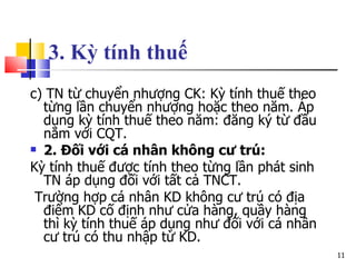 3. Kỳ tính thuế   c) TN từ chuyển nhượng CK: Kỳ tính thuế theo từng lần chuyển nhượng hoặc theo năm. Áp dụng kỳ tính thuế theo năm: đăng ký từ đầu năm với CQT. 2. Đối với cá nhân không cư trú: Kỳ tính thuế được tính theo từng lần phát sinh TN áp dụng đối với tất cả TNCT. Trường hợp cá nhân KD không cư trú có địa điểm KD cố định như cửa hàng, quầy hàng thì kỳ tính thuế áp dụng như đối với cá nhân cư trú có thu nhập từ KD. 