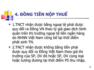 4. ĐỒNG TIỀN NỘP THUẾ 1.TNCT nhận được bằng ngoại tệ phải được quy đổi ra Đồng VN theo tỷ giá giao dịch bình quân trên thị trường ngoại tệ liên ngân hàng do NHNN Việt Nam công bố tại thời điểm phát sinh TN.  2.TNCT nhận được không bằng tiền phải được quy đổi ra Đồng Việt Nam theo giá thị trường của SP, DV đó hoặc SP, DV cùng loại hoặc tương đương tại thời điểm PS thu nhập. 