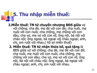 5. Thu nhập miễn thuế:   2.Miễn thuế: TN từ chuyển nhượng BĐS giữa  vợ với chồng; cha đẻ, mẹ đẻ với con đẻ; cha nuôi, mẹ nuôi với con nuôi; cha chồng, mẹ chồng với con dâu; cha vợ, mẹ vợ với con rể; ông nội, bà nội với cháu nội; ông ngoại, bà ngoại với cháu ngoại; anh, chị, em ruột với nhau.( hồ sơ miễn thuế) 2. Miễn thuế: TN từ nhận thừa kế, quà tặng  là BĐS giữa vợ với chồng; cha đẻ, mẹ đẻ với con đẻ; cha nuôi, mẹ nuôi với con nuôi; cha chồng, mẹ chồng với con dâu; cha vợ, mẹ vợ với con rể; ông nội, bà nội với cháu nội; ông ngoại, bà ngoại với cháu ngoại; anh, chị, em ruột với nhau. 