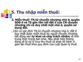 5. Thu nhập miễn thuế:   3 .  M iễn thuế :  T N  từ chuyển nhượng nhà ở, quyền  SD Đ ở và  TS  gắn liền với đất ở của  CN  chuyển nhượng chỉ có duy nhất một nhà ở, quyền sử dụng đất.  . Căn cứ xác định  TN  từ chuyển nhượng nhà ở, đất ở duy nhất được miễn thuế do người chuyển nhượng bất động sản  tự khai và chịu trách nhiệm  về tính trung thực trong bản khai. Nếu phát hiện không đúng sẽ bị xử lý truy thu thuế và phạt về hành vi gian lận thuế theo quy định của Luật Quản lý thuế. 