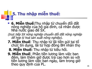 5. Thu nhập miễn thuế:   6. Miễn thuế: Thu   nhập từ chuyển đổi đất nông nghiệp của hộ gia đình, cá nhân được Nhà nước giao để SX.  ( trực tiếp  SX  nông nghiệp chuyển đổi đất nông nghiệp để hợp lý hoá sản xuất nông nghiệp ) .  7. Miễn thuế : Thu nhập từ lãi tiền gửi tại tổ chức tín dụng, lãi từ hợp đồng BH nhân thọ 8. Miễn thuế:  Thu nhập từ kiều hối. 9. Miễn thuế : Phần tiền lương làm việc ban đêm, làm thêm giờ được trả cao hơn so với tiền lương làm việc ban ngày, làm trong giờ theo quy định của PL. 