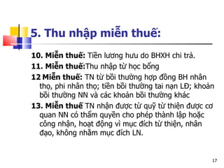 5. Thu nhập miễn thuế:   10. Miễn thuế:  Tiền lương hưu do BHXH chi trả. 11. Miễn thuế: Thu nhập từ học bổng 12   Miễn thuế:  TN từ bồi thường hợp đồng BH nhân thọ, phi nhân thọ; tiền bồi thường tai nạn LĐ; khoản bồi thường NN và các khoản bồi thường khác 13. Miễn thuế  TN nhận được từ quỹ từ thiện được cơ quan NN có thẩm quyền cho phép thành lập hoặc công nhận, hoạt động vì mục đích từ thiện, nhân đạo, không nhằm mục đích LN. 