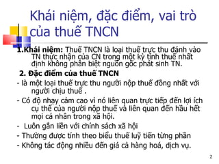 1.Khái niệm:  Thuế TNCN là loại thuế trực thu đánh vào TN thực nhận của CN trong một kỳ tính thuế nhất định không phân biệt nguồn gốc phát sinh TN. 2. Đặc điểm của thuế TNCN - là một loại thuế trực thu người nộp thuế đồng nhất với người chịu thuế .  - Có độ nhạy cảm cao vì nó liên quan trực tiếp đến lợi ích cụ thể của người nộp thuế và liên quan đến hầu hết mọi cá nhân trong xã hội.  -  Luôn gắn liền với chính sách xã hội  - Thường được tính theo biểu thuế luỹ tiến từng phần  - Không t ác động nhiều đến  giá cả hàng hoá, dịch vụ.  Khái niệm, đặc điểm, vai trò của thuế TNCN 
