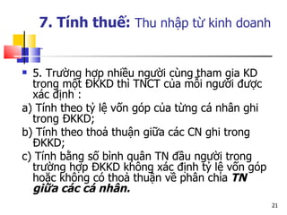 5. Trường hợp nhiều người cùng tham gia KD trong một ĐKKD thì TNCT của mỗi người được xác định : a) Tính theo tỷ lệ vốn góp của từng cá nhân ghi trong ĐKKD; b) Tính theo thoả thuận giữa các CN ghi trong ĐKKD; c) Tính bằng số bình quân TN đầu người trong trường hợp ĐKKD không xác định tỷ lệ vốn góp hoặc không có thoả thuận về phân chia  TN giữa các cá nhân. 7. Tính thuế:  Thu nhập từ kinh doanh   