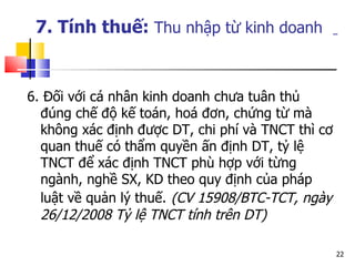 7. Tính thuế:  Thu nhập từ kinh doanh   6. Đối với cá nhân kinh doanh chưa tuân thủ đúng chế độ kế toán, hoá đơn, chứng từ mà không xác định được DT, chi phí và TNCT thì cơ quan thuế có thẩm quyền ấn định DT, tỷ lệ TNCT để xác định TNCT phù hợp với từng ngành, nghề SX, KD theo quy định của pháp luật về quản lý thuế.   (CV 15908/BTC-TCT, ngày 26/12/2008 Tỷ lệ TNCT tính trên DT) 