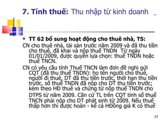 7. Tính thuế:   Thu nhập từ kinh doanh   TT 62 bổ sung hoạt động cho thuê nhà, TS: CN cho thuê nhà, tài sản trước năm 2009 và đã thu tiền cho thuê, đã khai và nộp thuế TNDN  Từ ngày 01/01/2009, được quyền lựa chọn: thuế TNDN hoặc thuế TNCN.  CN có yêu cầu tính Thuế TNCN làm đơn đề nghị gửi CQT (đã thu thuế TNDN): họ tên người cho thuê, người đi thuê, DT đã thu tiền trước, thời hạn thu tiền trước, số thuế TNDN đã nộp cho DT thu tiền trước; kèm theo HĐ thuê và chứng từ nộp thuế TNDN cho DTPS từ năm 2009. Căn cứ TL trên   CQT tính số thuế TNCN phải nộp cho DT phát sinh từ 2009. Nếu thuế thấp hơn thì được hoàn - kể cả HĐồng giá K có thuế 