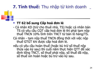 7. Tính thuế:   Thu nhập từ kinh doanh   TT 62 bổ sung C ấp hoá đơn lẻ - Cá nhân KD (trừ cho thuê nhà, TS) hoặc cá nhân bán TS có yêu cầu CQT cấp hoá đơn lẻ thì phải tạm nộp thuế TNCN 10% tính trên TNCT từ bán lô hàng/TS. Cá nhân - tạm nộp thuế TNCN đồng thời với việc nộp thuế GTGT khi được cấp hoá đơn lẻ. nếu có yêu cầu hoàn thuế (hoặc bù trừ số thuế nộp thừa vào kỳ sau) thì cuối năm thực hiện QTT để xác định tổng TNCT, số thuế phải nộp, số thuế đã nộp, số thuế xin hoàn hoặc bù trừ vào kỳ sau. 