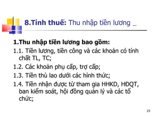 1.Thu nhập tiền lương bao gồm: 1.1. Tiền lương, tiền công và các khoản có tính chất TL, TC; 1.2. Các khoản phụ cấp, trợ cấp;  1.3. Tiền thù lao dưới các hình thức; 1.4. Tiền nhận được từ tham gia HHKD, HĐQT, ban kiểm soát, hội đồng quản lý và các tổ chức; 8.Tính thuế:  Thu nhập tiền lương   