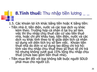 8.Tính thuế:  Thu nhập tiền lương   1.5. Các khoản lợi ích khác bằng tiền hoặc K bằng tiền:  -  Tiền nhà ở, tiền điện, nước và các loại dịch vụ khác kèm theo. Trường hợp cá nhân ở tại trụ sở làm việc thì thu nhập chịu thuế căn cứ vào tiền thuê nhà, hoặc chi phí khấu hao, tiền điện, nước và các dịch vụ khác tính theo tỷ lệ giữa diện tích cá nhân sử dụng với diện tích trụ sở làm việc.  Khoản tiền thuê nhà do đơn vị sử dụng lao động chi trả hộ: tính vào thu nhập chịu thuế theo số thực tế chi trả hộ nhưng không vượt quá 15% tổng thu nhập chịu thuế (chưa bao gồm tiền thuê nhà).  - Tiền mua BH đối với loại không bắt buộc người SDLĐ phải mua cho người LĐ.  