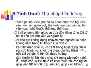 8.Tính thuế:  Thu nhập tiền lương - Khoản phí hội viên ghi tên cá nhân như: thẻ hội viên sân gôn, sân quần vợt, thẻ sinh hoạt các câu lạc bộ văn hoá, nghệ thuật, thể dục, thể thao.  - Chi về phương tiện phục vụ đưa đón riêng từng CN từ nơi ở đến nơi làm việc và ngược lại  -  Chi đào tạo không đúng chuyên môn nghiệp vụ hoặc không nằm trong kế hoạch của đơn vị.  Các  DV  khác phục vụ cho  CN  trong hoạt động chăm sóc sức khoẻ, vui chơi, thể thao, giải trí, thẩm mỹ ... nếu chi trả ghi rõ tên  CN  được hưởng  Các khoản lợi ích khác như: chi trong các ngày nghỉ, lễ;  thuê các DVTV: thuê kê khai thuế; chi cho người giúp việc GĐ như lái xe,  nấu ăn, giúp việc GĐình, 