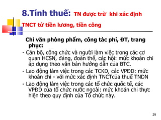 8.Tính thuế:   TN được trừ  khi xác định TNCT từ tiền lương, tiền công   Chi văn phòng phẩm, công tác phí, ĐT, trang phục: - Cán bộ, công chức và người làm việc trong các cơ quan HCSN, đảng, đoàn thể, các hội: mức khoán chi áp dụng theo văn bản hướng dẫn của BTC. - Lao động làm việc trong các TCKD, các VPĐD: mức khoán chi - với mức xác định TNCTcủa thuế TNDN  - Lao động làm việc trong các tổ chức quốc tế, các  VPĐD  của tổ chức nước ngoài: mức khoán chi thực hiện theo quy định của Tổ chức này. 