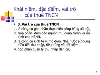 Khái niệm, đặc điểm, vai trò    của thuế TNCN 3. Vai trò của thuế TNCN 1. là công cụ góp phần thực hiện công bằng xã hội,  2. Góp phần  đảm bảo nguồn thu quan trọng và ổn định cho NSNN. 3. là công cụ kinh tế vĩ mô được Nhà nước sử dụng điều tiết thu nhập, tiêu dùng và tiết kiệm. 4. góp phần quản lý thu nhập dân cư. 