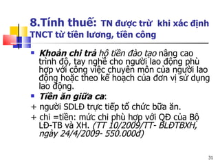 8.Tính thuế:   TN được trừ  khi xác định TNCT từ tiền lương, tiền công Khoản chi trả  hộ tiền đào tạo  nâng cao trình độ, tay nghề cho người lao động phù hợp với công việc chuyên môn của người lao động hoặc theo kế hoạch của đơn vị sử dụng lao động.  Tiền ăn giữa ca :  + người SDLĐ trực tiếp tổ chức bữa ăn.  + chi =tiền: mức chi phù hợp với QĐ của Bộ LĐ-TB và XH.  (TT 10/2009/TT- BL ĐTBXH, ngày 24/4/2009- 550.000đ) 