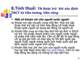 8.Tính thuế:   TN được trừ  khi xác định TNCT từ tiền lương, tiền công Một số khoản chi cho người nước ngoài: a) Khoản trợ cấp chuyển vùng một lần. Mức trợ cấp được tính trừ căn cứ trên hợp đồng  LĐ  hoặc thoả thuận giữa người sử dụng lao động và người  LĐ .  b) Khoản tiền mua vé máy bay khứ hồi do đơn vị  SDLĐ  chi trả  hộ (hoặc thanh toán) cho người nước ngoài về phép mỗi năm một lần. Căn cứ để  XĐ  là hợp đồng  LĐ  và giá ghi trên vé máy bay từ V N  đến quốc gia người nước ngoài mang quốc tịch hoặc quốc gia gia đình người nước ngoài sinh sống.  c) Khoản tiền học phí cho con của người nước ngoài học tại Việt Nam theo bậc  học phổ thông .   C ăn cứ vào hợp đồng lao động và chứng từ nộp tiền học. 