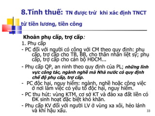 8.Tính thuế:   TN được trừ  khi xác định TNCT từ tiền lương, tiền công   Khoản phụ cấp, trợ cấp : 1. Phụ cấp - PC đối với người có công với CM theo quy định: phụ cấp, trợ cấp cho TB, BB, cho thân nhân liệt sỹ; phụ cấp, trợ cấp cho cán bộ HĐCM... - Phụ cấp QP, an ninh theo quy định của PL;  những lĩnh vực công tác, ngành nghề mà Nhà nước có quy định chế độ phụ cấp, trợ cấp. -  PC độc hại, nguy hiểm: ngành, nghề hoặc công việc ở nơi làm việc có yếu tố độc hại, nguy hiểm. - PC thu hút: vùng KTM, cơ sở KT và đảo xa đất liền có ĐK sinh hoạt đặc biệt khó khăn. - Phụ cấp KV đối với người LV ở vùng xa xôi, hẻo lánh và khí hậu xấu. 