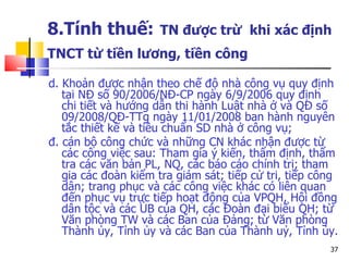 8.Tính thuế:   TN được trừ  khi xác định TNCT từ tiền lương, tiền công   d. Khoản được nhận theo chế độ nhà công vụ quy định tại NĐ số 90/2006/NĐ-CP ngày 6/9/2006 quy định chi tiết và hướng dẫn thi hành Luật nhà ở và QĐ số 09/2008/QĐ-TTg ngày 11/01/2008 ban hành nguyên tắc thiết kế và tiêu chuẩn SD nhà ở công vụ; đ. cán bộ công chức và những CN khác nhận được từ các công việc sau: Tham gia ý kiến, thẩm định, thẩm tra các văn bản PL, NQ, các báo cáo chính trị; tham gia các đoàn kiểm tra giám sát; tiếp cử tri, tiếp công dân; trang phục và các công việc khác có liên quan đến phục vụ trực tiếp hoạt động của VPQH, Hội đồng dân tộc và các ỦB của QH, các Đoàn đại biểu QH; từ Văn phòng TW và các Ban của Đảng; từ Văn phòng Thành ủy, Tỉnh ủy và các Ban của Thành uỷ, Tỉnh ủy.  
