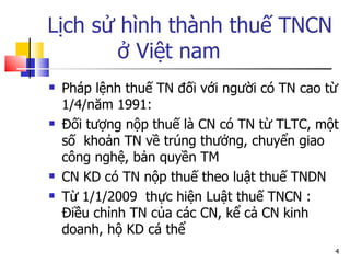 Lịch sử hình thành thuế TNCN  ở Việt nam Pháp lệnh thuế TN đối với người có TN cao từ 1/4/năm 1991: Đối tượng nộp thuế là CN có TN từ TLTC, một số  khoản TN về trúng thưởng, chuyển giao công nghệ, bản quyền TM CN KD có TN nộp thuế theo luật thuế TNDN Từ 1/1/2009  thực hiện Luật thuế TNCN : Điều chỉnh TN của các CN, kể cả CN kinh doanh, hộ KD cá thể 