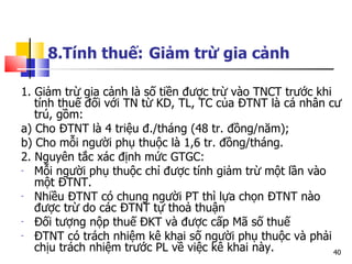 8.Tính thuế:   Giảm trừ gia cảnh   1. Giảm trừ gia cảnh là số tiền được trừ vào TNCT trước khi tính thuế đối với TN từ KD, TL, TC của ĐTNT là cá nhân cư trú, gồm: a) Cho ĐTNT là 4 triệu đ./tháng (48 tr. đồng/năm); b) Cho mỗi người phụ thuộc là 1,6 tr. đồng/tháng. 2. Nguyên tắc xác định mức GTGC:  Mỗi người phụ thuộc chỉ được tính giảm trừ một lần vào một ĐTNT. N hiều Đ TNT  có chung người  PT  thì lựa chọn Đ TNT  nào được   trừ do các Đ TNT  tự thoả thuận   Đối tượng nộp thuế Đ KT  và được cấp Mã số thuế   Đ TNT  có trách nhiệm kê khai số người phụ thuộc và phải chịu trách nhiệm trước  PL  về việc kê khai này.   