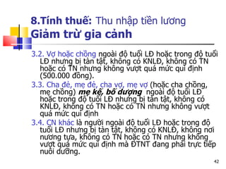 8.Tính thuế:   Thu nhập tiền lương Giảm trừ gia cảnh 3.2. Vợ hoặc chồng  ngoài độ tuổi LĐ hoặc trong độ tuổi LĐ nhưng bị tàn tật, không có KNLĐ, không có TN hoặc có TN nhưng không vượt quá mức qui định (500.000 đồng). 3.3. Cha đẻ, mẹ đẻ, cha vợ, mẹ vợ  (hoặc cha chồng, mẹ chồng)  mẹ kế, bố dượng  ngoài độ tuổi LĐ hoặc trong độ tuổi LĐ nhưng bị tàn tật, không có KNLĐ, không có TN hoặc có TN nhưng không vượt quá mức qui định  3.4. CN khác  là người ngoài độ tuổi LĐ hoặc trong độ tuổi LĐ nhưng bị tàn tật, không có KNLĐ, không nơi nương tựa, không có TN hoặc có TN nhưng không vượt quá mức qui định mà ĐTNT đang phải trực tiếp nuôi dưỡng.  