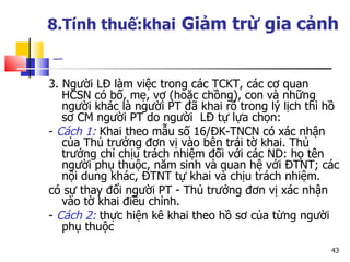 8.Tính thuế:khai   Giảm trừ gia cảnh   3. Người LĐ làm việc trong các TCKT, các cơ quan HCSN có bố, mẹ, vợ (hoặc chồng), con và những người khác là người PT đã khai rõ trong lý lịch thì hồ sơ CM người PT do người  LĐ tự lựa chọn: -  Cách 1:  Khai theo mẫu số 16/ĐK-TNCN có xác nhận của Thủ trưởng đơn vị vào bên trái tờ khai. Thủ trưởng chỉ chịu trách nhiệm đối với các ND: họ tên người phụ thuộc, năm sinh và quan hệ với ĐTNT; các nội dung khác, ĐTNT tự khai và chịu trách nhiệm.  có sự thay đổi người PT - Thủ trưởng đơn vị xác nhận vào tờ khai điều chỉnh.  -  Cách 2:  thực hiện kê khai theo hồ sơ của từng người phụ thuộc 