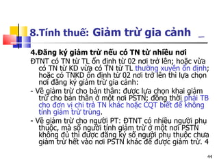8.Tính thuế:   Giảm trừ gia cảnh   4.Đăng ký giảm trừ nếu có TN từ nhiều nơi ĐTNT có TN từ TL ổn định từ 02 nơi trở lên; hoặc vừa có TN từ KD vừa có TN từ TL  thường xuyên ổn định ; hoặc có TNKD ổn định từ 02 nơi trở lên thì lựa chọn nơi đăng ký giảm trừ gia cảnh:  - Về giảm trừ cho bản thân: được lựa chọn khai giảm trừ cho bản thân ở một nơi PSTN; đồng thời  phải TB cho đơn vị chi trả TN khác hoặc CQT biết để không tính giảm trừ trùng .  - Về giảm trừ cho người PT: ĐTNT có nhiều người phụ thuộc, mà số người tính giảm trừ ở một nơi PSTN không đủ thì được đăng ký số người phụ thuộc chưa giảm trừ hết vào nơi PSTN khác để được giảm trừ. 4 
