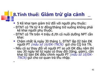 8.Tính thuế:   Giảm trừ gia cảnh   5 Kê khai tạm giảm trừ đối với người phụ thuộc: - ĐTNT có TN từ 4 tr đồng/tháng trở xuống không phải kê khai người phụ thuộc. - ĐTNT có TN trên 4 triệu đ./th có nuôi dưỡng NPT cần khai: Chậm nhất là ngày 30 tháng 1, ĐTNT lập 02 bản ĐK người PT  (mẫu số 16/ĐK-TNCN)   gửi cho CQ trả TN.  - Nếu có sự thay đổi về người PT so với ĐK đầu năm thì sau 30 ngày kể từ ngày có thay đổi (tăng, giảm), cần khai 02 bản ĐK điều chỉnh người PT  (mẫu số 16/ĐK-TNCN)  gửi cho cơ quan trả thu nhập.  - 