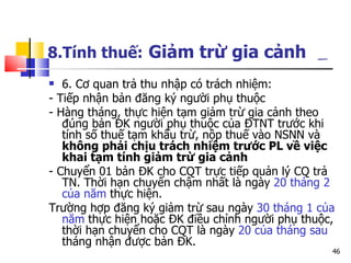 8.Tính thuế:   Giảm trừ gia cảnh   6. Cơ quan trả thu nhập có trách nhiệm: - Tiếp nhận bản đăng ký người phụ thuộc  - Hàng tháng, thực hiện tạm giảm trừ gia cảnh theo đúng bản ĐK người phụ thuộc của ĐTNT trước khi tính số thuế tạm khấu trừ, nộp thuế vào NSNN và  không phải   chịu trách nhiệm trước PL về việc khai tạm tính giảm trừ gia cảnh   - Chuyển 01 bản ĐK cho CQT trực tiếp quản lý CQ trả TN. Thời hạn chuyển chậm nhất là ngày  20 tháng 2 của năm  thực hiện.  Trường hợp đăng ký giảm trừ sau ngày  30 tháng 1 của năm  thực hiện hoặc ĐK điều chỉnh người phụ thuộc, thời hạn chuyển cho CQT là ngày  20 của tháng sau  tháng nhận được bản ĐK.  