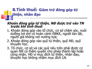8.Tính thuế:   Giảm trừ  đóng góp   từ thiện, nh ân đạo Khoản đóng góp từ thiện, NĐ được trừ vào TN trước khi tính thuế : 1. Khoản đóng góp vào tổ chức, cơ sở chăm sóc, nuôi dưỡng trẻ em có hoàn cảnh ĐBKK, người tàn tật, người già không nơi nương tựa; 2. Khoản đóng góp vào quỹ từ thiện, quỹ NĐ, quỹ khuyến học.  3.  Tổ chức, cơ sở và các quỹ nêu trên phải được cơ quan NN có thẩm quyền cho phép thành lập hoặc công nhận, HĐ vì mục đích từ thiện, nhân đạo, khuyến học không nhằm mục đích LN. 