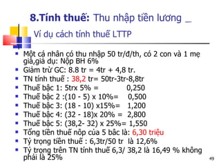 8.Tính thuế:   Thu nhập tiền lương     Ví dụ cách tính thuế LTTP Một cá nhân có thu nhập 50 tr/đ/th, có 2 con và 1 mẹ già,giả dụ: Nộp BH 6% Giảm trừ GC: 8.8 tr = 4tr + 4,8 tr. TN tính thuế :  38,2  tr= 50tr-3tr-8,8tr Thuế bậc 1: 5trx 5% =  0,250 Thuế bậc 2 :(10 - 5) x 10%=  0,500 Thuế bậc 3: (18 - 10) x15%=  1,200 Thuế bậc 4: (32 - 18)x 20% =  2,800 Thuế bậc 5: (38,2- 32) x 25%= 1,550 Tổng tiền thuế nôp của 5 bâc là:  6,30 triệu Tỷ trọng tiền thuế : 6,3tr/50 tr  là 12,6% Tỷ trọng trên TN tính thuế 6,3/ 38,2 là 16,49 % không phải là 25% 
