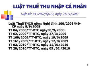 LUẬT THUẾ THU NHẬP CÁ NHÂN   Luật số: 04 /2007/QH12 , ngày 21/11/2007   Luật Thuế TNCN gồm: Nghị định 100/2008/NĐ-CP ngày 8/9/2008 TT 84/2008/TT-BTC ngày30/9/2008 TT 62/2009/TT-BTC, ngày 27/3/2009 TT 160/2009/TT-BTC, ngày 19/6/2009 TT 161/2009/TT-BTC, ngày 12/8/2009 TT 02/2010/TT-BTC, ngày 11/01/2010 TT 20/2010/TT-BTC ,  ngày 05 /02 /2010 